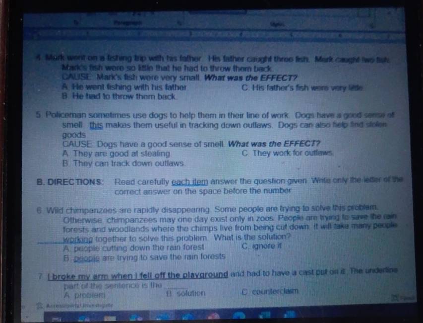 Mork went on a fishing trip with his father. His father caught three fish. Mark caught two fish
Mark's fish were so little that he had to throw them back
CAUSE: Mark's fish were very small. What was the EFFECT?
A. He went fishing with his father C. His father's fish were very little
B. He had to throw them back.
5. Policeman sometimes use dogs to help them in their line of work. Dogs have a good sense of
smell this makes them useful in tracking down outlaws. Dogs can also help find stolen
goods
CAUSE. Dogs have a good sense of smell. What was the EFFECT?
A. They are good at stealing C. They work for outlaws.
B. They can track down outlaws.
B. DIREC TION S: Read carefully each item answer the question given. Write only the lefter of the
correct answer on the space before the number
6 Wild chimpanzees are rapidly disappearing. Some people are trying to solve this problam.
Otherwise, chimpanzees may one day exist only in zoos. People am trying to save the rain
forests and woodlands where the chimps live from being cut down. It will take many people
working together to solve this problem. What is the solution?
A. people cutting down the rain forest C. ignore it
B peopic are trying to save the rain forests
? I broke my arm when I fell off the playground and had to have a cast put on it The underline
part of the sentence is the_
A probiem B solution C counterclaim
the
Acresiop(21 iurstogate