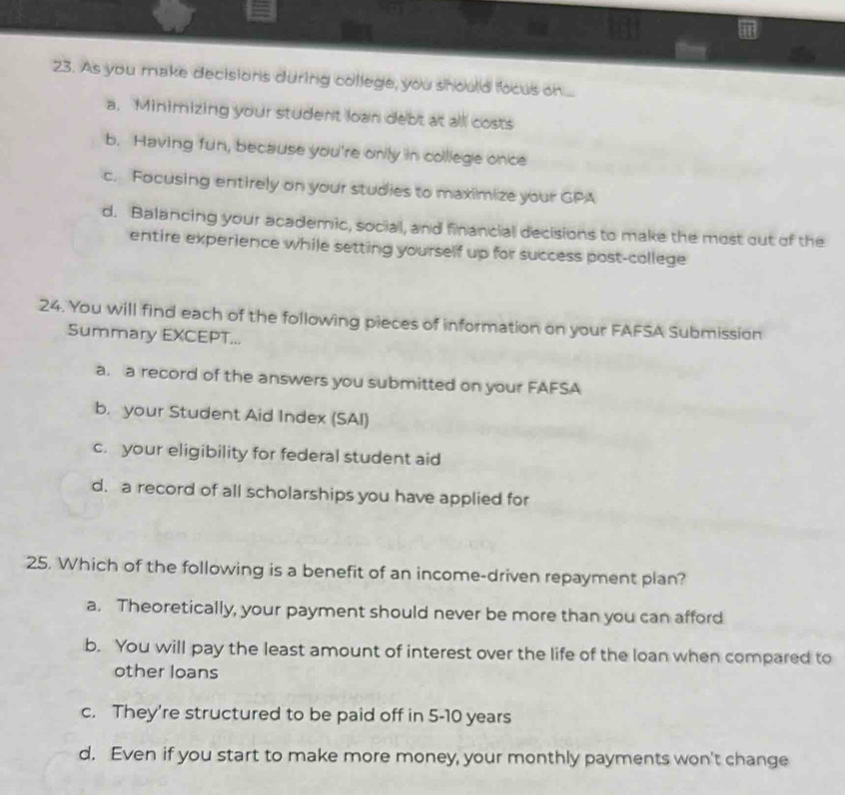 As you make decisions during college, you should focus on ...
a, Minimizing your student loan debt at all costs
b. Having fun, because you're onily in colliege once
c. Focusing entirely on your studies to maximize your GPA
d. Balancing your academic, social, and financial decisions to make the most out of the
entire experience while setting yourself up for success post-college
24. You will find each of the following pieces of information on your FAFSA Submission
Summary EXCEPT...
a. a record of the answers you submitted on your FAFSA
b. your Student Aid Index (SAI)
c. your eligibility for federal student aid
d. a record of all scholarships you have applied for
25. Which of the following is a benefit of an income-driven repayment plan?
a. Theoretically, your payment should never be more than you can afford
b. You will pay the least amount of interest over the life of the loan when compared to
other loans
c. They're structured to be paid off in 5-10 years
d. Even if you start to make more money, your monthly payments won't change