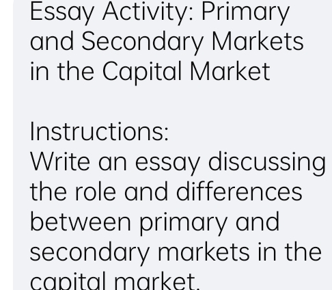 Essay Activity: Primary 
and Secondary Markets 
in the Capital Market 
Instructions: 
Write an essay discussing 
the role and differences 
between primary and 
secondary markets in the 
capital market.