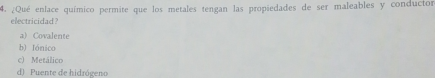 ¿Qué enlace químico permite que los metales tengan las propiedades de ser maleables y conductor
electricidad?
a) Covalente
b) Iónico
c) Metálico
d) Puente de hidrógeno