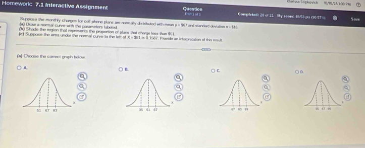 Klarissa Stipkovich 10/10/24 1:09 PM
Homework: 7.1 Interactive Assignment Question PsrtLof 3 Completed: 20 of 21 My score: 48/53 pis (90 57 %
Save
Suppose the monthly charges for cell phone plans are normally distributed with mean mu =567
(a) Draw a normal curve with the parameters labeled. and standard deviation 0=316
(b) Shade the region that represents the proportion of plans that charge less than $51.
(c) Suppose the area under the normal curve to the left of X=$51 L is 0.1587. Provide an interpretation of this result
(a) Choose the correct graph below.
A. B. C. D.
a
o
e