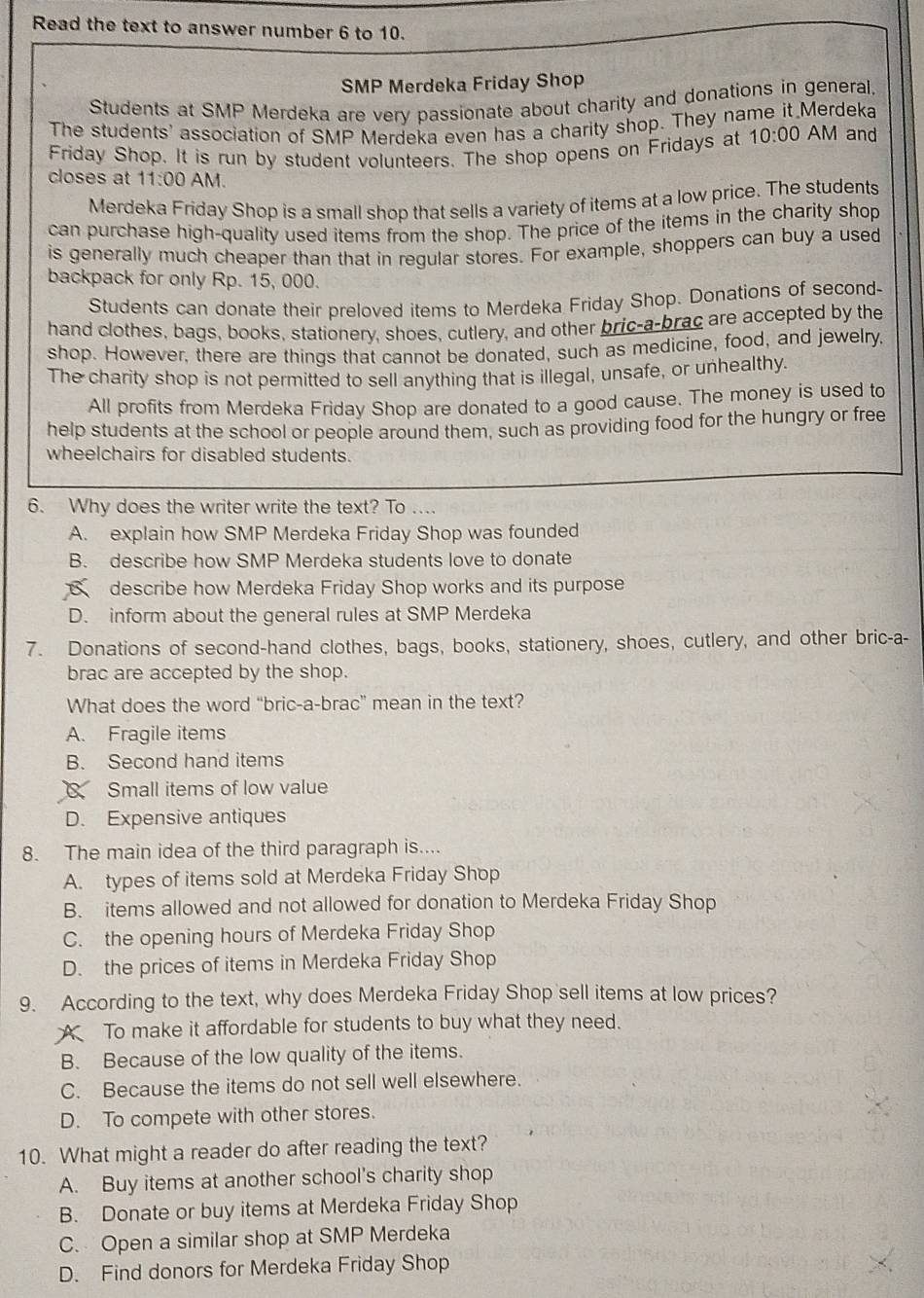 Read the text to answer number 6 to 10.
SMP Merdeka Friday Shop
Students at SMP Merdeka are very passionate about charity and donations in general,
The students' association of SMP Merdeka even has a charity shop. They name it Merdeka
Friday Shop. It is run by student volunteers. The shop opens on Fridays at 10:00 AM and
closes at 11:00 AM.
Merdeka Friday Shop is a small shop that sells a variety of items at a low price. The students
can purchase high-quality used items from the shop. The price of the items in the charity shop
is generally much cheaper than that in regular stores. For example, shoppers can buy a used
backpack for only Rp. 15, 000.
Students can donate their preloved items to Merdeka Friday Shop. Donations of second-
hand clothes, bags, books, stationery, shoes, cutlery, and other bric-a-brac are accepted by the
shop. However, there are things that cannot be donated, such as medicine, food, and jewelry,
The charity shop is not permitted to sell anything that is illegal, unsafe, or unhealthy.
All profits from Merdeka Friday Shop are donated to a good cause. The money is used to
help students at the school or people around them, such as providing food for the hungry or free
wheelchairs for disabled students.
6. Why does the writer write the text? To ....
A. explain how SMP Merdeka Friday Shop was founded
B. describe how SMP Merdeka students love to donate
describe how Merdeka Friday Shop works and its purpose
D. inform about the general rules at SMP Merdeka
7. Donations of second-hand clothes, bags, books, stationery, shoes, cutlery, and other bric-a-
brac are accepted by the shop.
What does the word “bric-a-brac” mean in the text?
A. Fragile items
B. Second hand items
8 Small items of low value
D. Expensive antiques
8. The main idea of the third paragraph is....
A. types of items sold at Merdeka Friday Shop
B. items allowed and not allowed for donation to Merdeka Friday Shop
C. the opening hours of Merdeka Friday Shop
D. the prices of items in Merdeka Friday Shop
9. According to the text, why does Merdeka Friday Shop sell items at low prices?
A To make it affordable for students to buy what they need.
B. Because of the low quality of the items.
C. Because the items do not sell well elsewhere.
D. To compete with other stores.
10. What might a reader do after reading the text?
A. Buy items at another school's charity shop
B. Donate or buy items at Merdeka Friday Shop
C. Open a similar shop at SMP Merdeka
D. Find donors for Merdeka Friday Shop