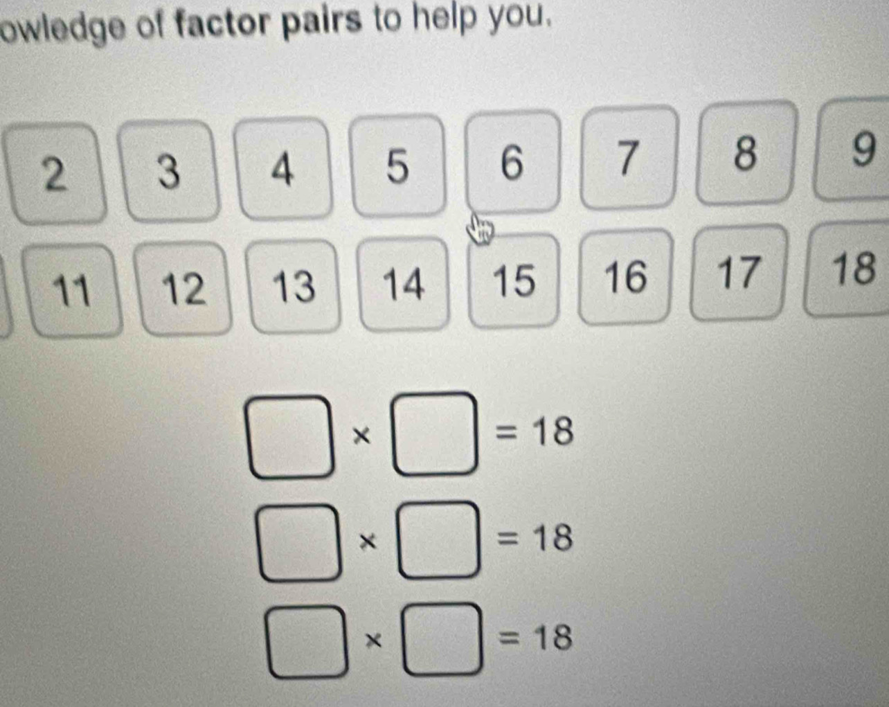 owledge of factor pairs to help you.
2 3 4 5 6 7 8 9
11 12 13 14 15 16 17 18
v
□ * □ =18
□ * □ =18
□ * □ =18