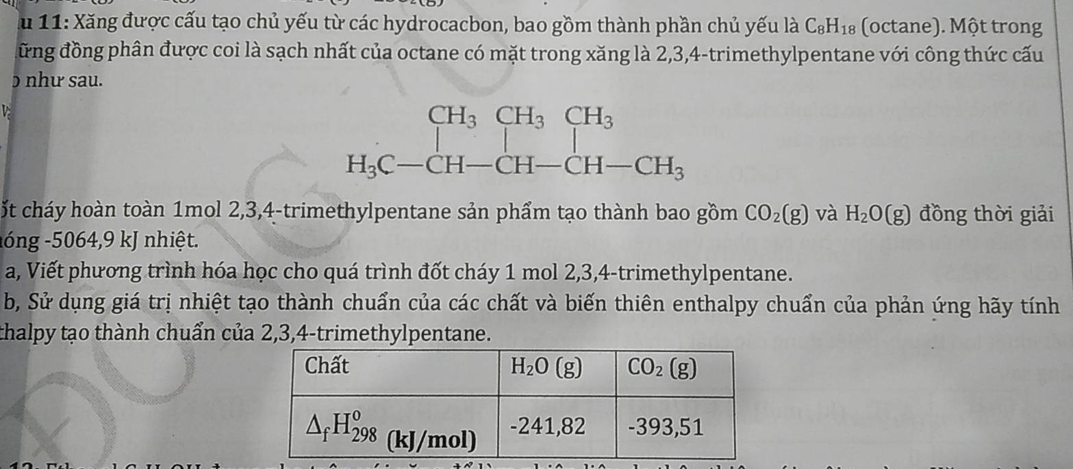 Ấu 11: Xăng được cấu tạo chủ yếu từ các hydrocacbon, bao gồm thành phần chủ yếu là C_8H_18 (octane). Một trong
đững đồng phân được coi là sạch nhất của octane có mặt trong xăng là 2,3,4-trimethylpentane với công thức cấu
ɔ như sau.
V
ốt cháy hoàn toàn 1mol 2,3,4-trimethylpentane sản phẩm tạo thành bao gồm CO_2(g) và H_2O(g) đồng thời giải
lóng -5064,9 kJ nhiệt.
a, Viết phương trình hóa học cho quá trình đốt cháy 1 mol 2,3,4-trimethylpentane.
b, Sử dụng giá trị nhiệt tạo thành chuẩn của các chất và biến thiên enthalpy chuẩn của phản ứng hãy tính
thalpy tạo thành chuẩn của 2,3,4-trimethylpentane.