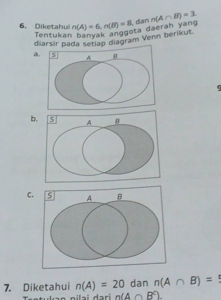 Diketahui n(A)=6, n(B)=8 , dan n(A∩ B)=3. 
Tentukan banyak anggota daerah yang 
diarsir pada setiap diagram Venn berikut. 
a. S A B
9
b. 
C. S B
A
7. Diketahui n(A)=20 dan n(A∩ B)=5
n(A∩ B^c).