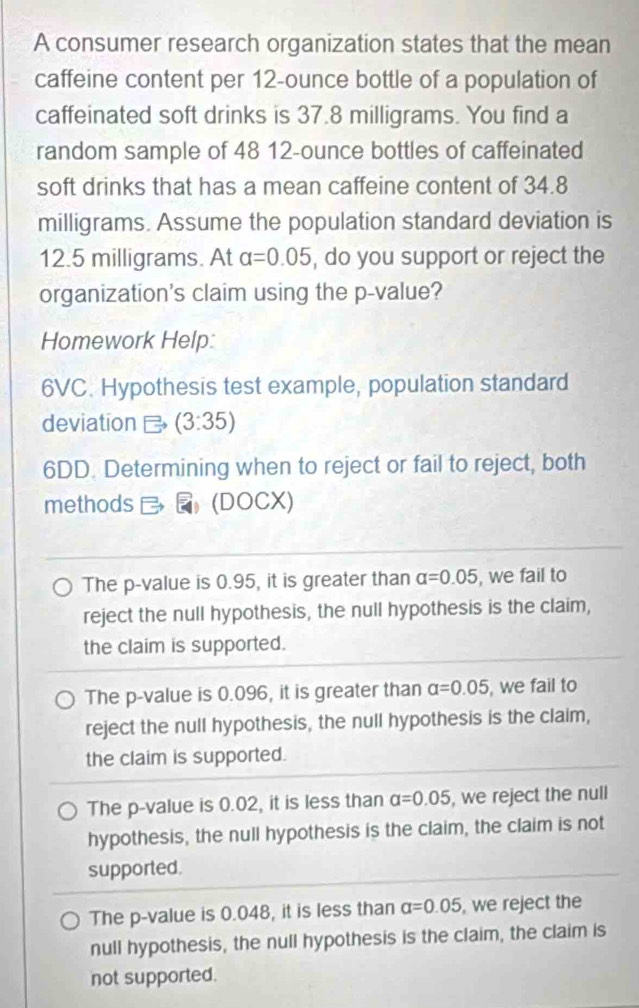 A consumer research organization states that the mean
caffeine content per 12-ounce bottle of a population of
caffeinated soft drinks is 37.8 milligrams. You find a
random sample of 48 12-ounce bottles of caffeinated
soft drinks that has a mean caffeine content of 34.8
milligrams. Assume the population standard deviation is
12.5 milligrams. At alpha =0.05 , do you support or reject the
organization's claim using the p -value?
Homework Help:
6VC. Hypothesis test example, population standard
deviation Longleftrightarrow (3:35)
6DD. Determining when to reject or fail to reject, both
methods (DOCX)
The p -value is 0.95, it is greater than alpha =0.05 , we fail to
reject the null hypothesis, the null hypothesis is the claim,
the claim is supported.
The p -value is 0.096, it is greater than alpha =0.05 , we fail to
reject the null hypothesis, the null hypothesis is the claim,
the claim is supported.
The p -value is 0.02, it is less than alpha =0.05 , we reject the null
hypothesis, the null hypothesis is the claim, the claim is not
supported.
The p -value is 0.048, it is less than alpha =0.05 , we reject the
null hypothesis, the null hypothesis is the claim, the claim is
not supported.