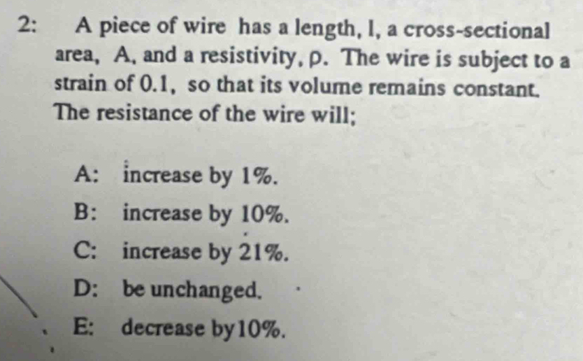 2: A piece of wire has a length, I, a cross-sectional
area, A, and a resistivity, p. The wire is subject to a
strain of 0.1, so that its volume remains constant.
The resistance of the wire will;
A: increase by 1%.
B: increase by 10%.
C: increase by 21%.
D: be unchanged.
E: decrease by10%.