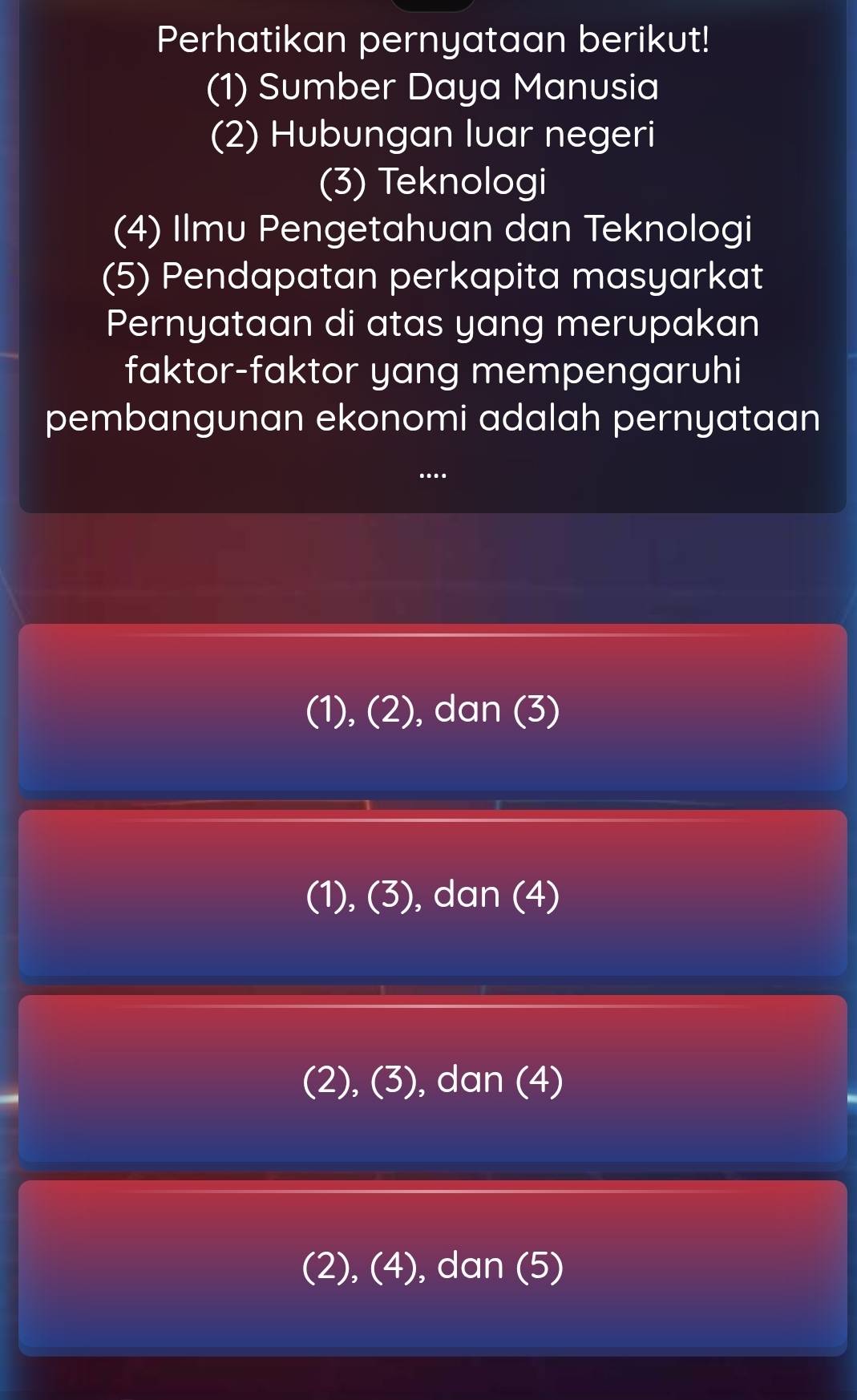 Perhatikan pernyataan berikut!
(1) Sumber Daya Manusia
(2) Hubungan luar negeri
(3) Teknologi
(4) Ilmu Pengetahuan dan Teknologi
(5) Pendapatan perkapita masyarkat
Pernyataan di atas yang merupakan
faktor-faktor yang mempengaruhi
pembangunan ekonomi adalah pernyataan
...
(1), (2), dan (3)
(1), (3), dan (4)
(2), (3), dan (4)
(2), (4), dan (5)