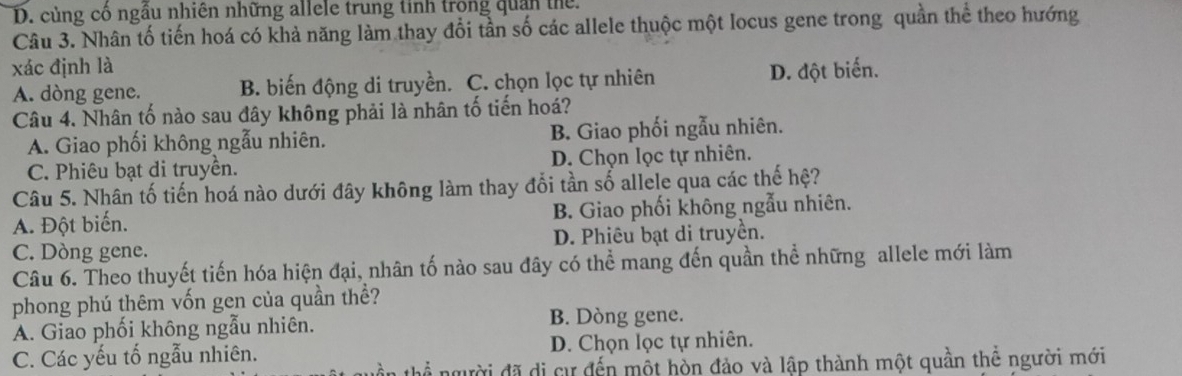 D. củng cổ ngầu nhiên những allele trung tinh trong quân thể.
Câu 3. Nhân tố tiến hoá có khả năng làm thay đổi tần số các allele thuộc một locus gene trong quần thể theo hướng
xác định là
A. dòng gene. B. biến động di truyền. C. chọn lọc tự nhiên D. đột biến.
Câu 4. Nhân tố nào sau đây không phải là nhân tố tiến hoá?
A. Giao phối không ngẫu nhiên. B. Giao phối ngẫu nhiên.
C. Phiêu bạt di truyền. D. Chọn lọc tự nhiên.
Câu 5. Nhân tố tiến hoá nào dưới đây không làm thay đổi tần số allele qua các thế hệ?
A. Đột biến. B. Giao phối không ngẫu nhiên.
C. Dòng gene. D. Phiêu bạt di truyền.
Câu 6. Theo thuyết tiến hóa hiện đại, nhân tố nào sau đây có thể mang đến quần thể những allele mới làm
phong phú thêm vốn gen của quần thể?
A. Giao phối không ngẫu nhiên. B. Dòng gene.
C. Các yếu tố ngẫu nhiên. D. Chọn lọc tự nhiên.
đgười đã di cự đến một hòn đảo và lập thành một quần thể người mới