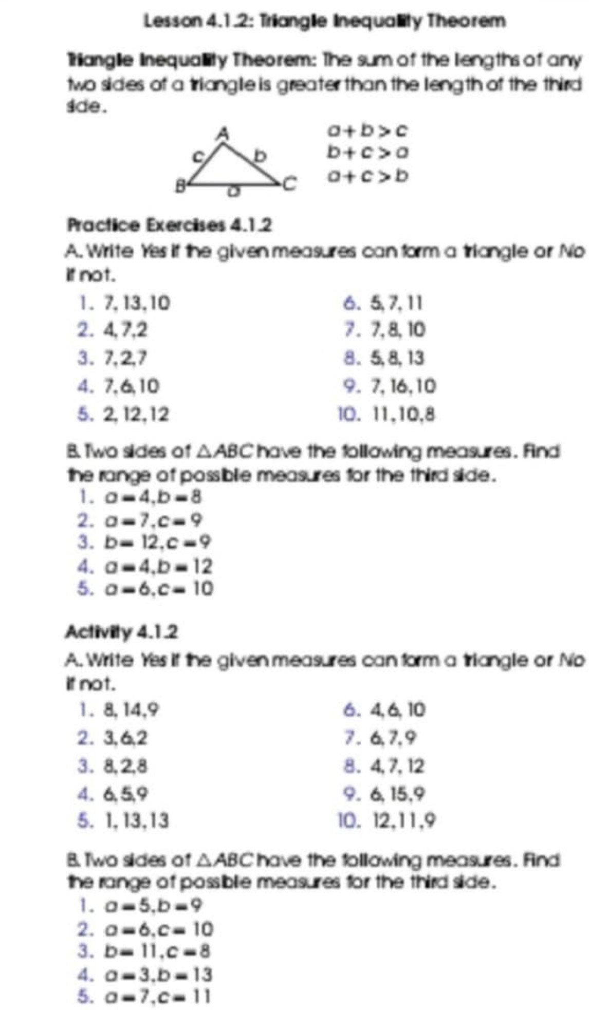 Lesson 4.1.2: Trianglie Inequality Theorem 
Trianglie Inequality Theorem: The sum of the liengths of any 
two sides of a trianglie is greater than the leng th of the third 
sde .
a+b>c
b+c>a
a+c>b
Practice Exercises 4.1.2 
A. Write Yes if the given measures can form a triangle or No 
if not. 
1. 7, 13, 10 6. 5, 7, 11
2. 4, 7, 2 7 . 7, 8, 10
3. 7, 2, 7 8 . 5, 8, 13
4. 7, 6, 10 9. 7, 16, 10
5. 2, 12, 12 l0. 11, 10, 8
B. Two sides of △ ABC have the following measures. find 
the range of possiblie measures for the third slide . 
1. a=4, b=8
2. a=7, c=9
3. b=12, c=9
4. a=4, b=12
5. a=6, c=10
Activity 4.1.2 
A. Write Yes if the given measures can form a triangle or No 
if not. 
1 . 8, 14, 9 6. 4, 6, 10
2. 3, 6, 2 7 . 6, 7, 9
3. 8, 2, 8 8. 4, 7, 12
4. 6, 5, 9 9. 6, 15, 9
5. 1, 13, 13 10. 12, 11, 9
B. Two slides of △ ABC have the following measures. And 
the range of possiblie measures for the third slide . 
1. a=5, b=9
2. a=6, c=10
3. b=11, c=8
4. a=3, b=13
5. a=7, c=11