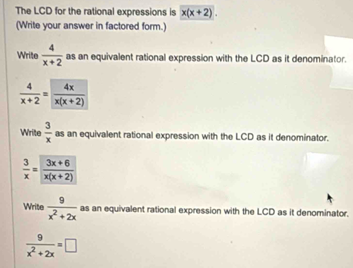 The LCD for the rational expressions is x(x+2). 
(Write your answer in factored form.) 
Write  4/x+2  as an equivalent rational expression with the LCD as it denominator.
 4/x+2 = 4x/x(x+2) 
Write  3/x  as an equivalent rational expression with the LCD as it denominator.
 3/x = (3x+6)/x(x+2) 
Write  9/x^2+2x  as an equivalent rational expression with the LCD as it denominator.
 9/x^2+2x =□