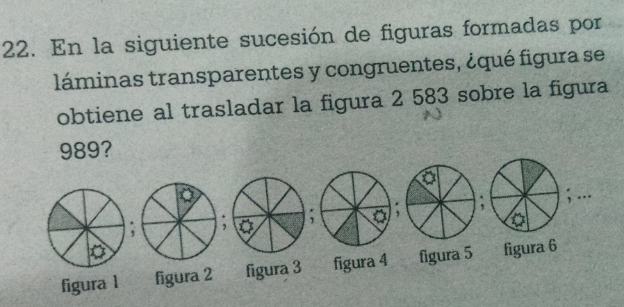 En la siguiente sucesión de figuras formadas por
láminas transparentes y congruentes, ¿qué figura se
obtiene al trasladar la figura 2 583 sobre la figura
989?
figura 1 figura 2 figura 3 figura 4 figura 5