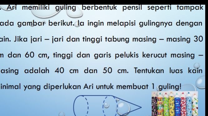 Ari memiliki guling berbentuk pensil seperti tampak 
ada gambar berikut. la ingin melapisi gulingnya dengan 
ain. Jika jari - jari dan tinggi tabung masing - masing 30
m dan 60 cm, tinggi dan garis pelukis kerucut masing - 
asing adalah 40 cm dan 50 cm. Tentukan luas kain 
inimal yang diperlukan Ari untuk membuat 1 guling!