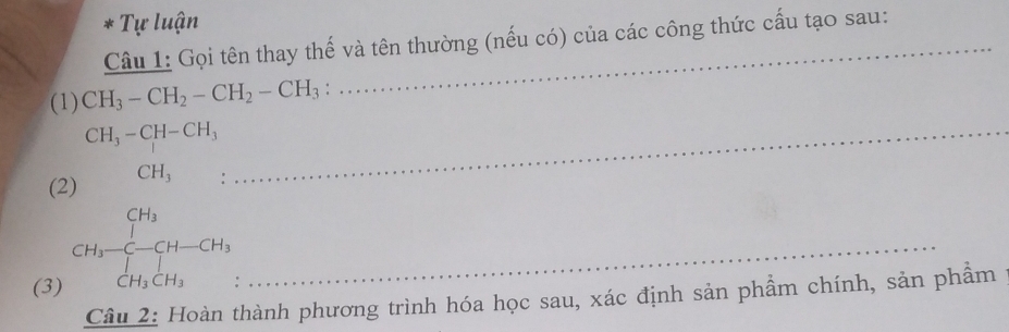 Tự luận 
Câu 1: Gọi tên thay thế và tên thường (nếu có) của các công thức cấu tạo sau: 
(1) CH_3-CH_2-CH_2-CH_3 : 
_ CH_3-CH-CH_3
(2 beginarrayr CH_3 CH_3 CH_3endarray beginarrayr CH_3 CH_2h_3CH_3endarray  _ 
(3) . 
Câu 2: Hoàn thành phương trình hóa học sau, xác định sản phẩm chính, sản phẩm