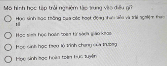 Mô hình học tập trải nghiệm tập trung vào điều gi?
Học sinh học thông qua các hoạt động thực tiễn và trải nghiệm thực
tế
Học sinh học hoàn toàn từ sách giáo khoa
Học sinh học theo lộ trình chung của trường
Học sinh học hoàn toàn trực tuyền