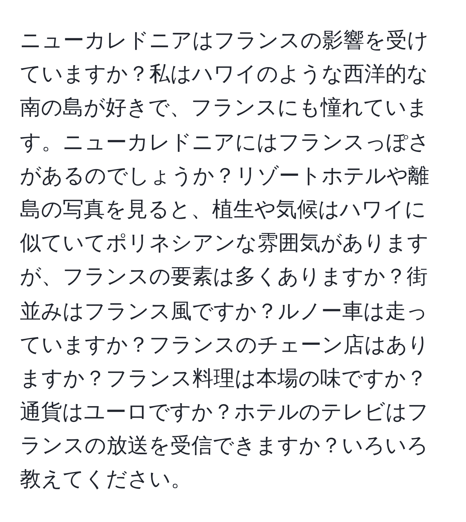 ニューカレドニアはフランスの影響を受けていますか？私はハワイのような西洋的な南の島が好きで、フランスにも憧れています。ニューカレドニアにはフランスっぽさがあるのでしょうか？リゾートホテルや離島の写真を見ると、植生や気候はハワイに似ていてポリネシアンな雰囲気がありますが、フランスの要素は多くありますか？街並みはフランス風ですか？ルノー車は走っていますか？フランスのチェーン店はありますか？フランス料理は本場の味ですか？通貨はユーロですか？ホテルのテレビはフランスの放送を受信できますか？いろいろ教えてください。