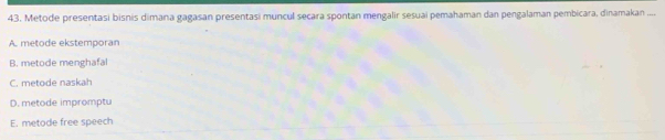 Metode presentasi bisnis dimana gagasan presentasi muncul secara spontan mengalir sesuai pemahaman dan pengalaman pembicara, dinamakan ....
A. metode ekstemporan
B. metode menghafal
C. metode naskah
D. metode impromptu
E. metode free speech