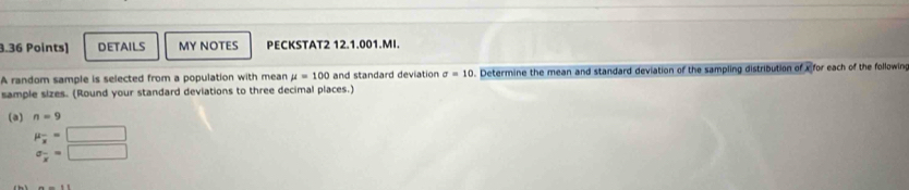 DETAILS MY NOTES PECKSTAT2 12.1.001.MI 
A random sample is selected from a population with mean mu =100 and standard deviation sigma =10. Determine the mean and standard deviation of the sampling distribution of x for each of the following 
sample sizes. (Round your standard deviations to three decimal places.) 
(a) n=9
mu _x=□
sigma _x^-=□