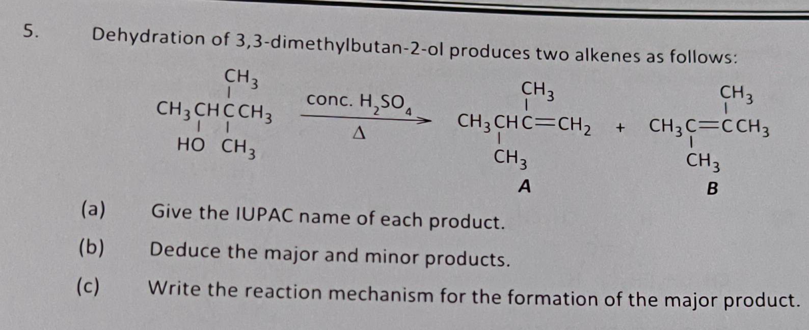 Dehydration of 3, 3 -dimethylbutan- 2 -ol produces two alkenes as follows:
CH_3CH_4COH_3xrightarrow COncH_2SO_4CH_3CH_3COH_2+CH_3beginarrayl CH_3 CH_3endarray.  +CH_3beginarrayl CH_3 CH_3 H_2CH_4 endarray 
(a) Give the IUPAC name of each product. 
(b) Deduce the major and minor products. 
(c) Write the reaction mechanism for the formation of the major product.