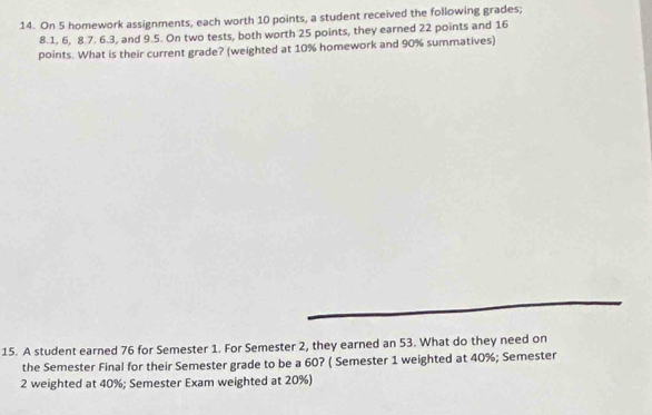 On 5 homework assignments, each worth 10 points, a student received the following grades;
8.1, 6, 8.7. 6.3, and 9.5. On two tests, both worth 25 points, they earned 22 points and 16
points. What is their current grade? (weighted at 10% homework and 90% summatives) 
15. A student earned 76 for Semester 1. For Semester 2, they earned an 53. What do they need on 
the Semester Final for their Semester grade to be a 60? ( Semester 1 weighted at 40%; Semester 
2 weighted at 40%; Semester Exam weighted at 20%)