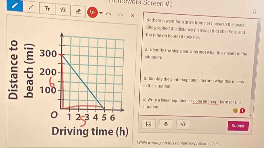 Homework Screen #1 
Tr sqrt(± ) 
× 
Katherine went for a drive from her house to the beach. 
She graphed the distance (in miles) that she drove and 
the time (in hours) it took her. 
a. Identify the slope and interpret what this means in the 
situation: 
b. Identify the y-intercept and interpret what this means 
in the situation: 
c. Write a linear equation in slope intercept form for this 
situation;
sqrt(± )
Submit 
While working on this homework problem, I felt....