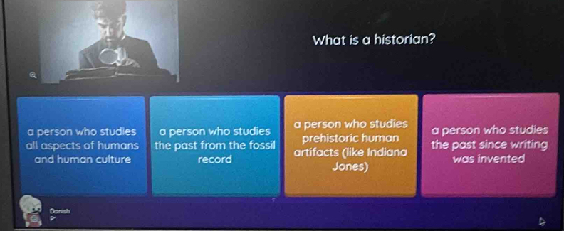 What is a historian?
a person who studies a person who studies a person who studies a person who studies
prehistoric human
all aspects of humans the past from the fossil artifacts (like Indiana the past since writing
and human culture record was invented
Jones)
Danish