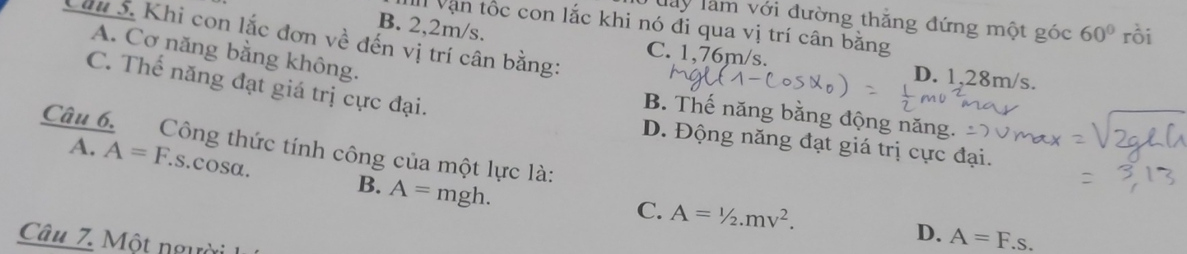 Tày làm với đường thẳng đứng một góc 60° rồi
I Vận tốc con lắc khi nó đi qua vị trí cân bằng
Căm 5. Khi con lắc đơn về đến vị trí cân bằng:
B. 2,2m/s. C. 1,76m/s.
A. Cơ năng bằng không.
D. 1,28m/s.
C. Thế năng đạt giá trị cực đại.
B. Thế năng bằng động năng.
Câu 6. Công thức tính công của một lực là: A.
D. Động năng đạt giá trị cực đại.
A=F. s. cosα.
B. A=mgh.
C. A=1/2.mv^2. 
Câu 7. Một người
D. A=F.s.