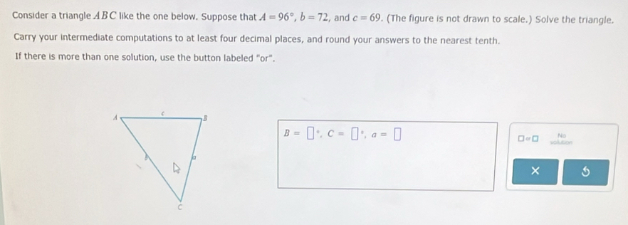 Consider a triangle ABC like the one below. Suppose that A=96°, b=72 , and c=69. (The figure is not drawn to scale.) Solve the triangle. 
Carry your intermediate computations to at least four decimal places, and round your answers to the nearest tenth. 
If there is more than one solution, use the button labeled "or".
B=□°, C=□°, a=□
No
□ =□ olution 
×