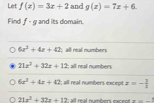 Let f(x)=3x+2 and g(x)=7x+6. 
Find f· g and its domain.
6x^2+4x+42;all real numbers
21x^2+32x+12; all real numbers
6x^2+4x+42; all real numbers except x=- 2/3 
21x^2+32x+12; all real numbers except x=-frac 6