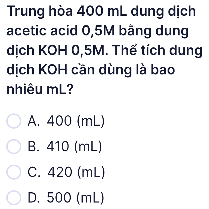 Trung hòa 400 mL dung dịch
acetic acid 0,5M bằng dung
dịch KOH 0,5M. Thể tích dung
dịch KOH cần dùng là bao
nhiêu mL?
A. 400 (mL)
B. 410 (mL)
C. 420 (mL)
D. 500 (mL)