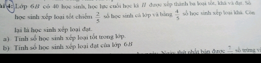 4: Lớp 6B có 40 học sinh, học lực cuối học kì // được xếp thành ba loại tốt, khá và đạt. Số 
học sinh xếp loại tốt chiếm  2/5  số học sinh cả lớp và bằng  4/5  số học sinh xếp loại khá. Còn 
li là học sinh xếp loại đạt. 
a) Tinh số học sinh xếp loại tốt trong lớp. 
b) Tính số học sinh xếp loại đạt của lớp 6B số trừng vị 
Ngày thứ nhất bản được frac 7