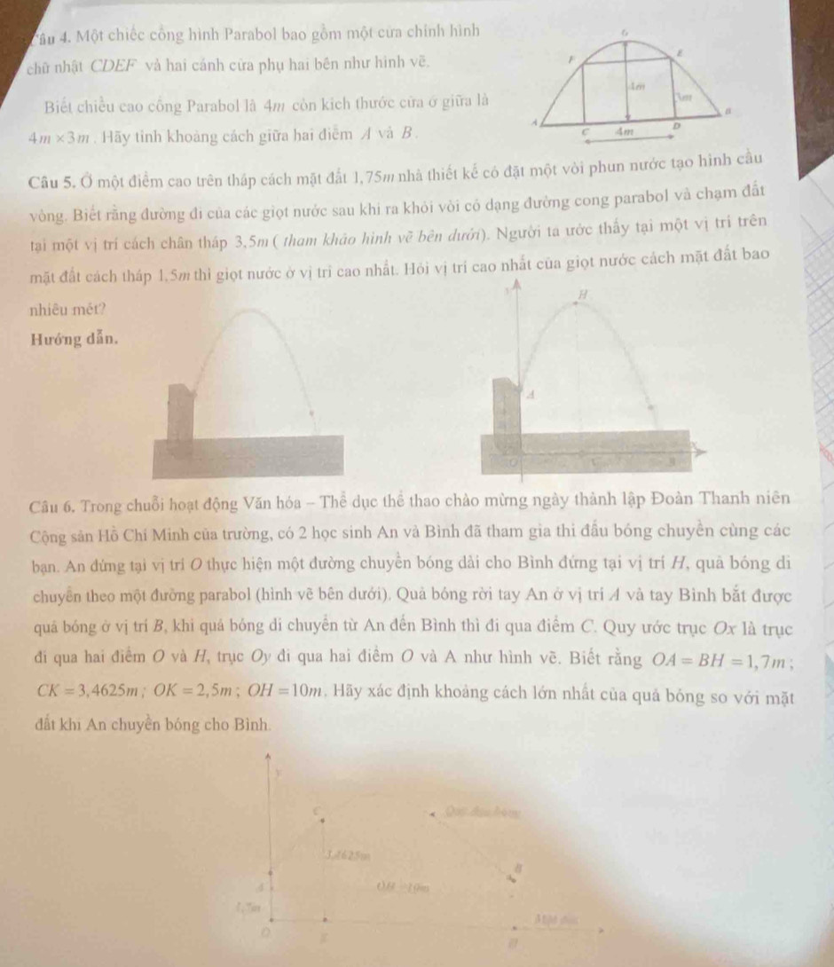 Một chiếc cổng hình Parabol bao gồm một cửa chính hình 6
chữ nhật CDEF và hai cánh cửa phụ hai bên như hình vẽ. F
Am
Biết chiều cao cổng Parabol là 4m còn kích thước cửa ở giữa là Vet
n
A
4m* 3m. Hãy tỉnh khoảng cách giữa hai điểm A và B .
D
Câu 5. Ở một điểm cao trên tháp cách mặt đất 1,75m nhà thiết kế có đặt một vòi phun nước tạo hình cầu
vòng. Biết rằng đường đi của các giọt nước sau khi ra khỏi vòi có dạng đường cong parabol và chạm đất
tại một vị trí cách chân tháp 3,5m ( tham khảo hình về bên dưới). Người ta ước thấy tại một vị trí trên
mặt đất cách tháp 1.5m thì giọt nước ở vị trì cao nhất. Hỏi vị trí cao nhất của giọt nước cách mặt đất bao
nhiêu mét?
Hướng dẫn.
Câu 6. Trong chuỗi hoạt động Văn hóa - Thể dục thể thao chào mừng ngày thành lập Đoàn Thanh niên
Cộng sản Hồ Chí Minh của trường, có 2 học sinh An và Bình đã tham gia thi đấu bóng chuyền cùng các
bạan. An đứng tại vị trí O thực hiện một đường chuyền bóng dài cho Bình đứng tại vị trí H, quả bóng di
chuyển theo một đường parabol (hình vẽ bên dưới). Quả bóng rời tay An ở vị trí A và tay Bình bắt được
quá bóng ở vị trí B, khi quá bóng di chuyên từ An đến Bình thì đi qua điểm C. Quy ước trục Ox là trục
đi qua hai điểm O và H, trục Oy đi qua hai điểm O và A như hình vẽ. Biết rằng OA=BH=1,7m :
CK=3,4625m;OK=2,5m;OH=10m. Hãy xác định khoảng cách lớn nhất của quả bóng so với mặt
đất khi An chuyền bóng cho Bình.
y
C Qui đạu hộng
3,4625m
OB=10m
