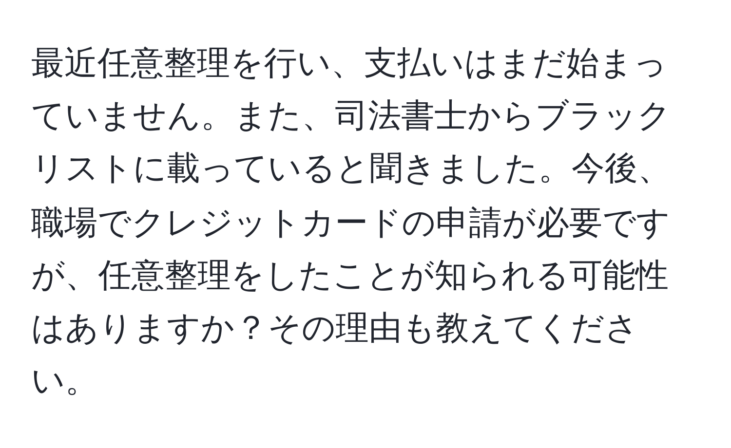 最近任意整理を行い、支払いはまだ始まっていません。また、司法書士からブラックリストに載っていると聞きました。今後、職場でクレジットカードの申請が必要ですが、任意整理をしたことが知られる可能性はありますか？その理由も教えてください。