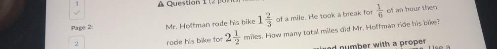 (2 po 
Page 2: 
Mr. Hoffman rode his bike 1 2/3  of a mile. He took a break for  1/6  of an hour then 
2 
rode his bike for 2 1/2  miles. How many total miles did Mr. Hoffman ride his bike? 
nd number with a proper