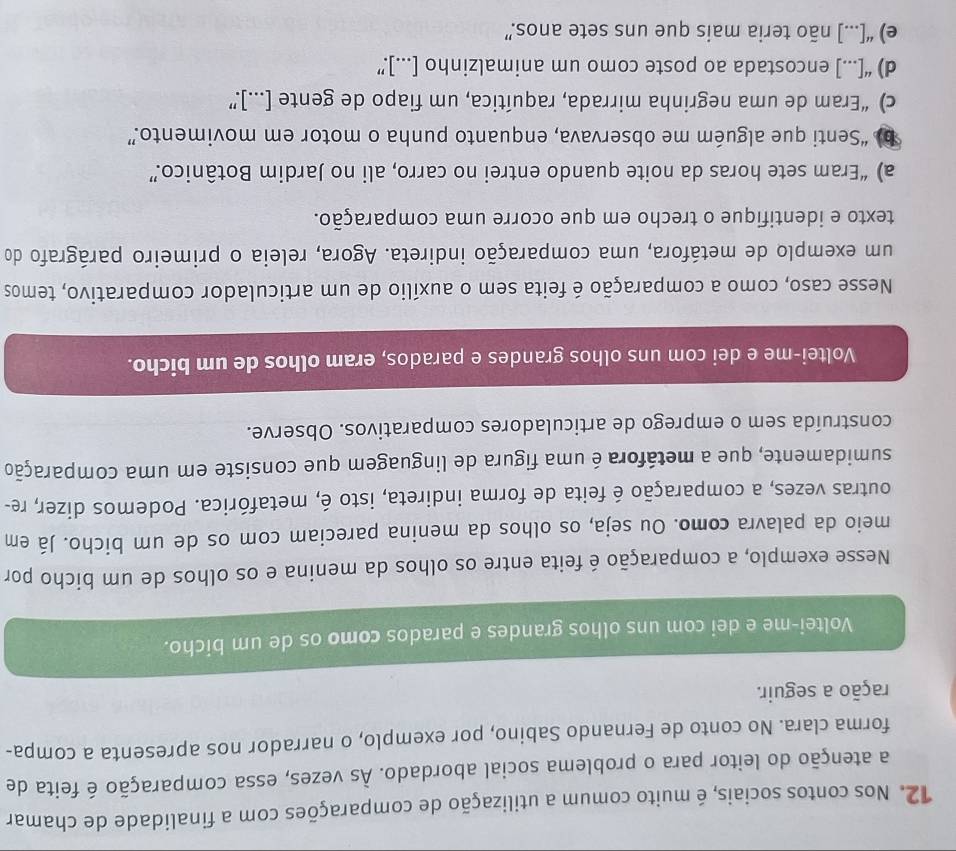 Nos contos sociais, é muito comum a utilização de comparações com a finalidade de chamar
a atenção do leitor para o problema social abordado. Às vezes, essa comparação é feita de
forma clara. No conto de Fernando Sabino, por exemplo, o narrador nos apresenta a compa-
ração a seguir.
Voltei-me e dei com uns olhos grandes e parados como os de um bicho.
Nesse exemplo, a comparação é feita entre os olhos da menina e os olhos de um bicho por
meio da palavra como. Ou seja, os olhos da menina pareciam com os de um bicho. Já em
outras vezes, a comparação é feita de forma indireta, isto é, metafórica. Podemos dizer, re-
sumidamente, que a metáfora é uma figura de linguagem que consiste em uma comparação
construída sem o emprego de articuladores comparativos. Observe.
Voltei-me e dei com uns olhos grandes e parados, eram olhos de um bicho.
Nesse caso, como a comparação é feita sem o auxílio de um articulador comparativo, temos
um exemplo de metáfora, uma comparação indireta. Agora, releia o primeiro parágrafo do
texto e identifique o trecho em que ocorre uma comparação.
a) “Eram sete horas da noite quando entrei no carro, ali no Jardim Botânico.”
b) “Senti que alguém me observava, enquanto punha o motor em movimento.”
c) “Eram de uma negrinha mirrada, raquítica, um fiapo de gente [...].”
d) “[...] encostada ao poste como um animalzinho [...].”
e) “[...] não teria mais que uns sete anos.”