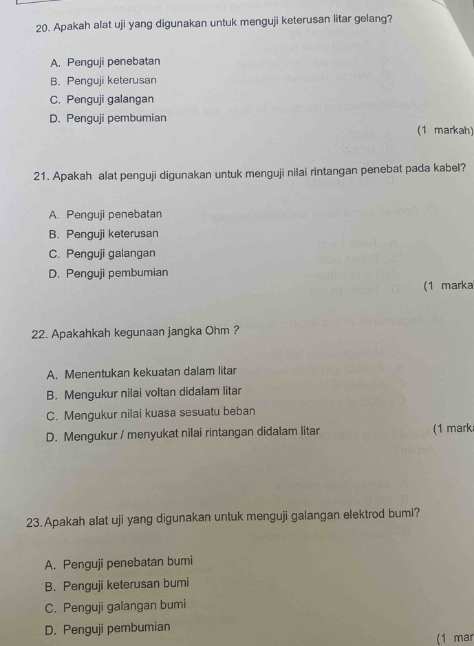 Apakah alat uji yang digunakan untuk menguji keterusan litar gelang?
A. Penguji penebatan
B. Penguji keterusan
C. Penguji galangan
D. Penguji pembumian
(1 markah)
21. Apakah alat penguji digunakan untuk menguji nilai rintangan penebat pada kabel?
A. Penguji penebatan
B. Penguji keterusan
C. Penguji galangan
D. Penguji pembumian
(1 marka
22. Apakahkah kegunaan jangka Ohm ?
A. Menentukan kekuatan dalam litar
B. Mengukur nilai voltan didalam litar
C. Mengukur nilai kuasa sesuatu beban
D. Mengukur / menyukat nilai rintangan didalam litar (1 mark
23. Apakah alat uji yang digunakan untuk menguji galangan elektrod bumi?
A. Penguji penebatan bumi
B. Penguji keterusan bumi
C. Penguji galangan bumi
D. Penguji pembumian
(1 mar