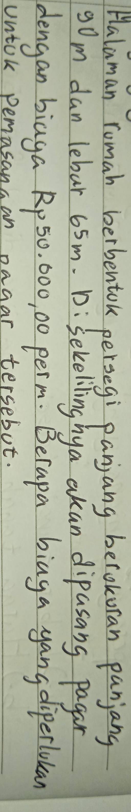 Halaman romah berbentok persegi panjang berokoran panjang
90m dan lebar 65m. D:Sekeliling hya akan dipasang pagan 
dengan biaga Rp 50, 000, 00 perm. Berapa biaga yang diperlukan 
Untok pemasangan pagar tersebot.