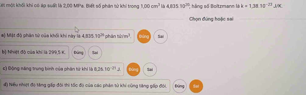 Kết một khối khí có áp suất là 2,00 MPa. Biết số phân tử khí trong 1,00cm^3 là 4,835.10^(20); hằng số Boltzmann là k=1,38.10^(-23)J/K. 
Chọn đúng hoặc sai_
a) Mật độ phân tử của khối khí này là 4,835.10^(26) phân ti/m^3. Đúng Sai
b) Nhiệt độ của khí là 299,5 K. Đúng Sai
c) Động năng trung bình của phân tử khí là 8,26.10^(-21)J. Đúng Sai
d) Nếu nhiệt độ tăng gấp đôi thì tốc độ của các phân tử khí cũng tăng gấp đôi. Đúng Sai