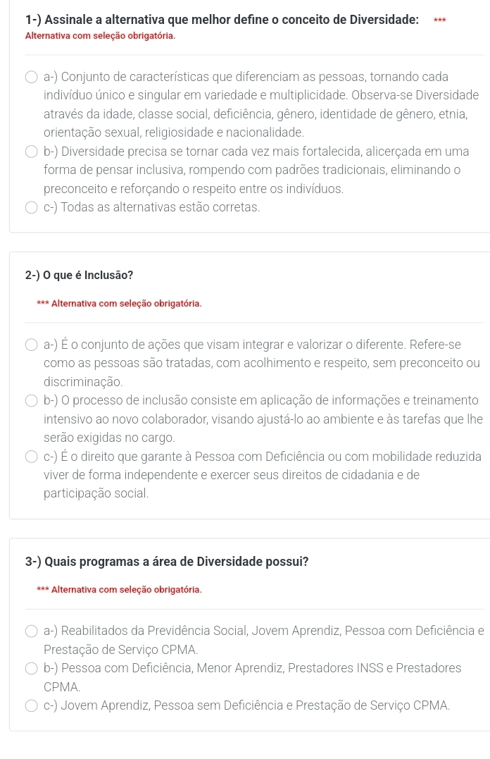 Assinale a alternativa que melhor define o conceito de Diversidade: * *
Alternativa com seleção obrigatória.
a-) Conjunto de características que diferenciam as pessoas, tornando cada
indivíduo único e singular em variedade e multiplicidade. Observa-se Diversidade
através da idade, classe social, deficiência, gênero, identidade de gênero, etnia,
orientação sexual, religiosidade e nacionalidade.
b-) Diversidade precisa se tornar cada vez mais fortalecida, alicerçada em uma
forma de pensar inclusiva, rompendo com padrões tradicionais, eliminando o
preconceito e reforçando o respeito entre os indivíduos.
c-) Todas as alternativas estão corretas.
2-) O que é Inclusão?
*** Alternativa com seleção obrigatória.
a-) É o conjunto de ações que visam integrar e valorizar o diferente. Refere-se
como as pessoas são tratadas, com acolhimento e respeito, sem preconceito ou
discriminação.
b-) O processo de inclusão consiste em aplicação de informações e treinamento
intensivo ao novo colaborador, visando ajustá-lo ao ambiente e às tarefas que lhe
serão exigidas no cargo.
c-) É o direito que garante à Pessoa com Deficiência ou com mobilidade reduzida
viver de forma independente e exercer seus direitos de cidadania e de
participação social.
3-) Quais programas a área de Diversidade possui?
* Alternativa com seleção obrigatória.
a-) Reabilitados da Previdência Social, Jovem Aprendiz, Pessoa com Deficiência e
Prestação de Serviço CPMA.
b-) Pessoa com Deficiência, Menor Aprendiz, Prestadores INSS e Prestadores
CPMA.
c-) Jovem Aprendiz, Pessoa sem Deficiência e Prestação de Serviço CPMA.