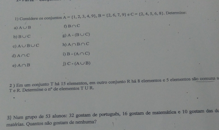 Considere os conjuntos A= 1,2,3,4,9 , B= 2,6,7,9 e C= 2,4,5,6,8. Determine: 
f) 
a) A∪ B B∩ C
b) B∪ C g) A-(B∪ C)
c) A∪ B∪ C h) A∩ B∩ C
d) A∩ C
i) B-(A∩ C)
e) A∩ B
j) C-(A∪ B)
2 ) Em um conjunto T há 15 elementos, em outro conjunto R há 8 elementos e 5 elementos são comuns a 
T e R. Determine o n° de elementos T U R. 
3) Num grupo de 53 alunos: 32 gostam de português, 16 gostam de matemática e 10 gostam das du 
matérias. Quantos não gostam de nenhuma?