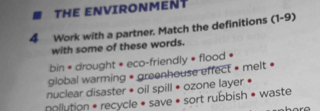 THE ENVIRONMENT 
4 Work with a partner. Match the definitions (1-9) 
with some of these words. 
bin • drought • eco-friendly • flood . 
global warming • greenhouse effect • melt • 
nuclear disaster • oil spill • ozone layer • 
pollution • recycle • save • sort rubbish • waste