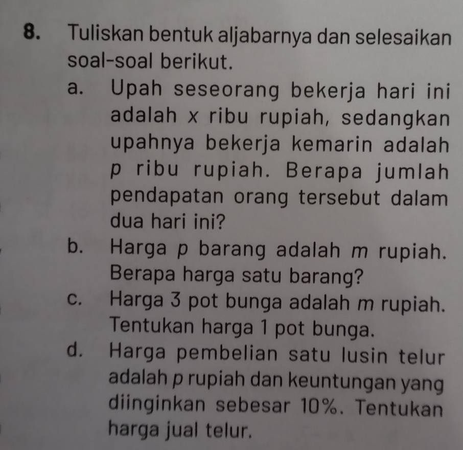 Tuliskan bentuk aljabarnya dan selesaikan 
soal-soal berikut. 
a. Upah seseorang bekerja hari ini 
adalah x ribu rupiah, sedangkan 
upahnya bekerja kemarin adalah
p ribu rupiah. Berapa jumlah 
pendapatan orang tersebut dalam 
dua hari ini? 
b. Harga p barang adalah m rupiah. 
Berapa harga satu barang? 
c. Harga 3 pot bunga adalah m rupiah. 
Tentukan harga 1 pot bunga. 
d. Harga pembelian satu lusin telur 
adalah p rupiah dan keuntungan yang 
diinginkan sebesar 10%. Tentukan 
harga jual telur.