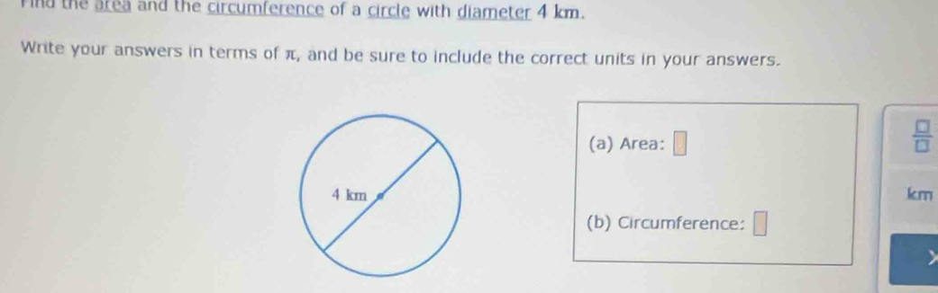 ind the area and the circumference of a circle with diameter 4 km. 
Write your answers in terms of π, and be sure to include the correct units in your answers. 
(a) Area:
 □ /□  
km
(b) Circumference: