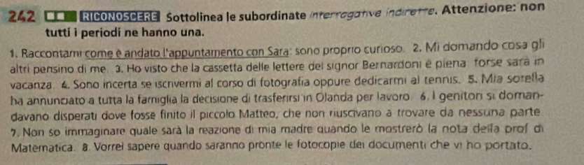 242 、 COM RICONOSCERE】 Sottolinea le subordinate interrogative indiretre. Attenzione; non 
tuttí i periodi ne hanno una. 
1. Raccontami come é andato l'appuntamento con Sara: sono proprío curioso. 2. Mi domando cosa gli 
altri pensino di me 3. Ho visto che la cassetta delle lettere del signor Bernardoni é piena forse sara in 
vacanza 4. Sono incerta se iscrvermi al corso di fotografía oppure dedicarmi al tennis. 5. Mia sorella 
ha annunciato a tutta la famiglia la decisione di trasferirsi in Olanda per lavoro 6. I geniton si doman- 
davano disperati dove fosse finito il piccolo Matteo, che non riuscivano à trovare da nessura parte 
7. Non so immaginare quale sarà la reazione di mia madre quando le mostrerò la nota della prof di 
Matematica. 8 Vorrel sapere quando saranno pronte le fotocopie del documenti che vị no portato.