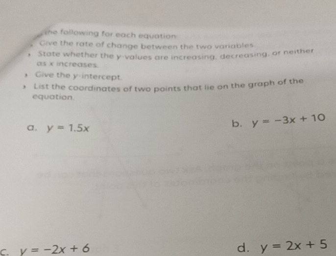 the following for each equation
Give the rate of change between the two variables
State whether the y -values are increasing, decreasing, or heither
as x increases.
Give the y-intercept.
List the coordinates of two points that lie on the graph of the
equation.
a. y=1.5x
b. y=-3x+10
C. y=-2x+6
d. y=2x+5