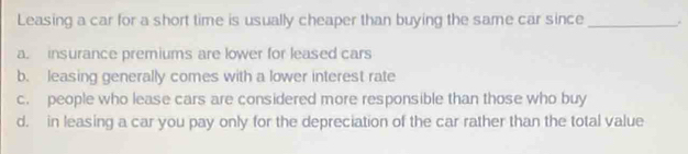 Leasing a car for a short time is usually cheaper than buying the same car since_ .
a. insurance premiums are lower for leased cars
b. leasing generally comes with a lower interest rate
c. people who lease cars are considered more responsible than those who buy
d. in leasing a car you pay only for the depreciation of the car rather than the total value