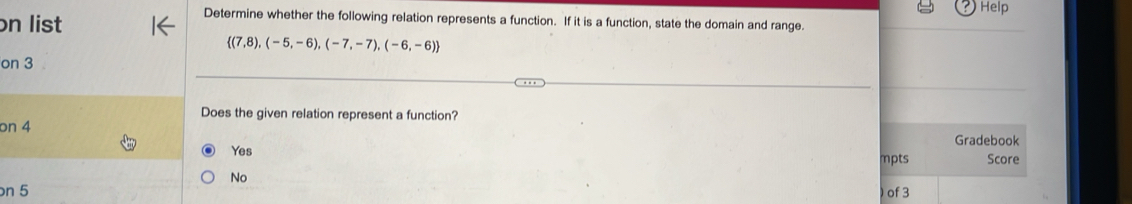 Help
n list
Determine whether the following relation represents a function. If it is a function, state the domain and range.
 (7,8),(-5,-6),(-7,-7),(-6,-6)
on 3
Does the given relation represent a function?
on 4
Gradebook
Yes mpts Score
No
n 5 of 3