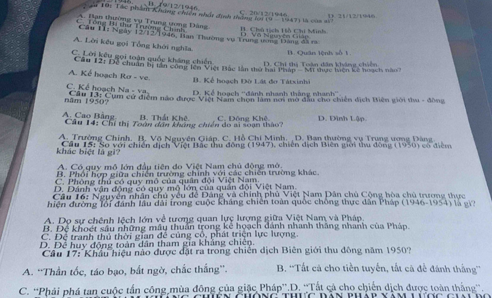 B. 19/12/19 6
Ç. 20/12/1946 D. 21/12/1946
C au 10: Tác phẩm Kháng chiên nhật định thắng lợi (9 - 1947) là của ai
A. Bạn thường vụ Trung ương Đảng. B. Chủ tịch Hồ Chí Minh
C. Tổng Bí thư Trường Chinh
Câu 11: Ngày 12/12/1946, Ban Thường vụ Trung ương Đảng đã ra:
D. Võ Nguyên Giáp.
A. Lời kêu gọi Tổng khởi nghĩa.
B. Quân lệnh số 1.
C. Lời kêu gọi toàn quốc kháng chiến
D. Chỉ thị Toàn dân kháng chiến
Câu 12: Để chuẩn bị tần công lên Việt Bắc lần thứ hai Pháp - Mĩ thực hiện kể hoạch nào?
A. Kể hoạch Rơ - ve. B. Kế hoạch Đờ Lát đơ Tátxinhi
C. Kế hoạch Na - va. D. Kế hoạch 'đánh nhanh thắng nhanh'
năm 1950?  Câu 13: Cụm cứ điểm nào được Việt Nam chọn làm nơi mở dầu cho chiến dịch Biên giới thu - đông
A. Cao Bầng. B. Thất Khê. C. Đông Khê. D. Đình Lập.
Câu 14: Chỉ thị Toàn dân kháng chiến do ai soạn thảo?
A. Trường Chinh. B. Võ Nguyên Giáp. C. Hồ Chí Minh. D. Bạn thường vụ Trung ượng Đảng
Cầu 15: So với chiến dịch Việt Bắc thu đông (1947), chiến dịch Biên giới thu động (1950) cổ điểm
khác biệt là gì?
A. Có quy mộ lớn đầu tiên do Việt Nam chủ động mở.
B. Phồi hợp giữa chiến trường chính với các chiên trường khác.
C. Phòng thủ có quy mô của quân đội Việt Nam.
D. Đánh vận động có quy mộ lớn của quần đội Việt Nam.
Câu 16: Nguyễn nhân chủ yếu để Đảng và chính phủ Việt Nam Dân chủ Cộng hòa chủ trương thực
hiện đường lối đánh lầu dài trong cuộc kháng chiên toàn quốc chồng thực dân Pháp (1946-1954) là gi?
A. Dọ sự chênh lệch lớn về tương quan lực lượng giữa Việt Nam và Pháp.
B. Để khoét sâu những mâu thuần trong kể hoạch dánh nhanh thăng nhanh của Pháp.
C. Đệ tranh thủ thời gian đề củng cổ, phát triện lực lượng.
D. Để huy động toàn dân tham gia khắng chiến.
Câu 17: Khẩu hiệu nào được đặt ra trong chiến dịch Biên giới thu dông năm 1950?
A. “Thần tốc, táo bạo, bất ngờ, chắc thắng”. B. “Tất cả cho tiền tuyến, tất cả để đánh thắng”
C. “Phải phá tan cuộc tấn công mùa đông của giặc Pháp”.D. “Tất cả cho chiến dịch được toàn thắng”.