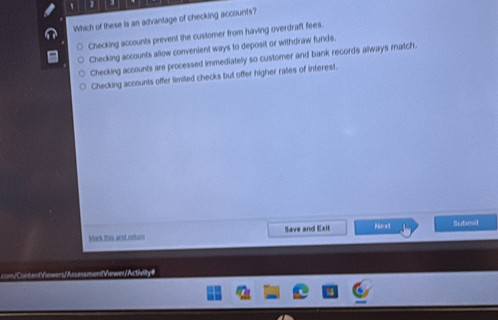 1 2
Which of these is an advantage of checking accounts?
Checking accounts prevent the customer from having overdraft fees.
Checking accounts allow convenient ways to deposit or withdraw funds.
Checking accounts are processed immediately so customer and bank records always match,
Checking accounts offer limited checks but offer higher rates of interest.
Mark ths and nelum Save and Exit Next
Submit
ContentViewers/AssessmentViewer/Activity#
