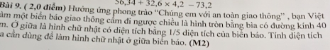 56,34+32,6* 4,2-73,2
Bài 9. ( 2,0 điểm) Hưởng ứng phong trào ''Chúng em với an toàn giao thông'' , bạn Việt 
ầm một biển báo giao thông cầm đi ngược chiều là hình tròn bằng bìa có đường kính 40
m. Ở giữa là hình chữ nhật có diện tích bằng 1/5 diện tích của biển báo. Tính diện tích 
a cần dùng để làm hình chữ nhật ở giữa biển báo. (M2)